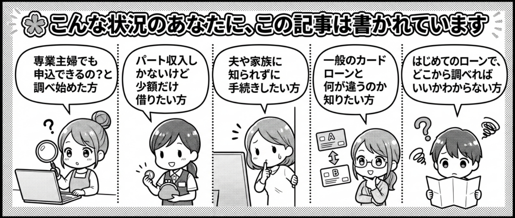 こんな状況のあなたに、この記事は書かれています
「専業主婦でも申込できるの？」と調べ始めた方
パート収入しかないけど少額だけ借りたい方
夫や家族に知られずに手続きしたい方
一般のカードローンと何が違うのか知りたい方
はじめてのローンで、どこから調べればいいかわからない方